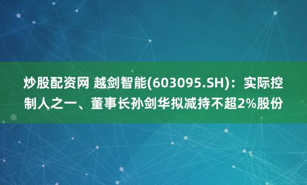 炒股配资网 越剑智能(603095.SH)：实际控制人之一、董事长孙剑华拟减持不超2%股份