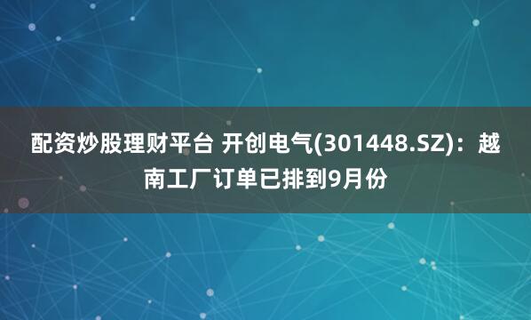 配资炒股理财平台 开创电气(301448.SZ)：越南工厂订单已排到9月份
