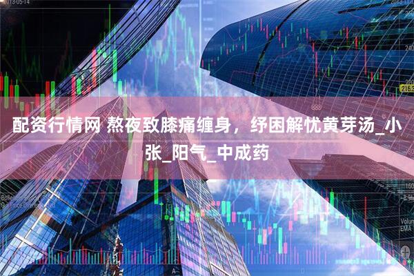 配资行情网 熬夜致膝痛缠身，纾困解忧黄芽汤_小张_阳气_中成药