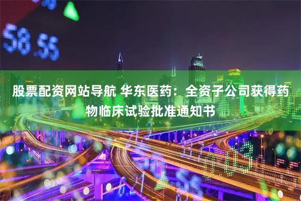 股票配资网站导航 华东医药：全资子公司获得药物临床试验批准通知书