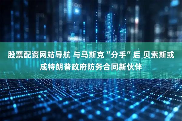 股票配资网站导航 与马斯克“分手”后 贝索斯或成特朗普政府防务合同新伙伴