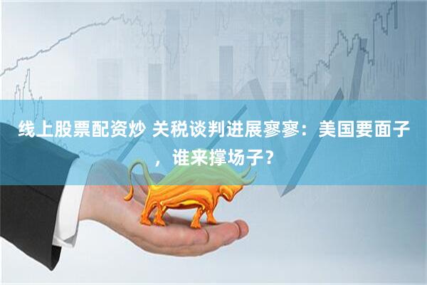 线上股票配资炒 关税谈判进展寥寥：美国要面子，谁来撑场子？