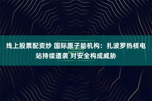 线上股票配资炒 国际原子能机构：扎波罗热核电站持续遭袭 对安全构成威胁
