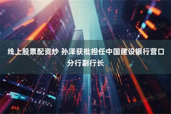 线上股票配资炒 孙泽获批担任中国建设银行营口分行副行长