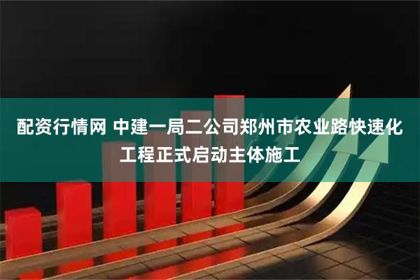 配资行情网 中建一局二公司郑州市农业路快速化工程正式启动主体施工