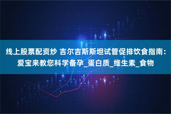 线上股票配资炒 吉尔吉斯斯坦试管促排饮食指南：爱宝来教您科学备孕_蛋白质_维生素_食物