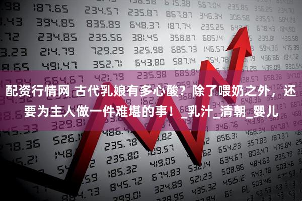 配资行情网 古代乳娘有多心酸？除了喂奶之外，还要为主人做一件难堪的事！_乳汁_清朝_婴儿
