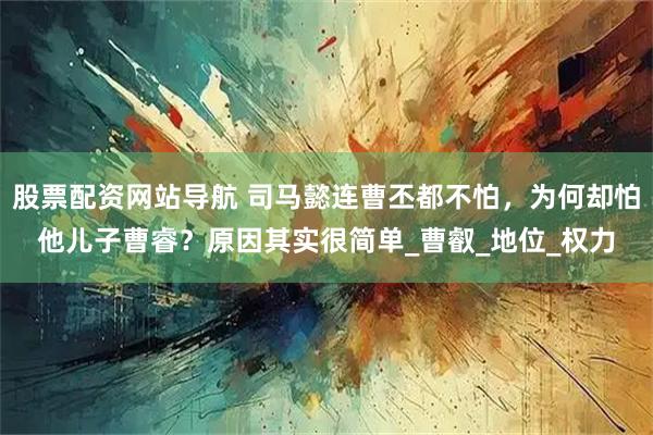 股票配资网站导航 司马懿连曹丕都不怕，为何却怕他儿子曹睿？原因其实很简单_曹叡_地位_权力