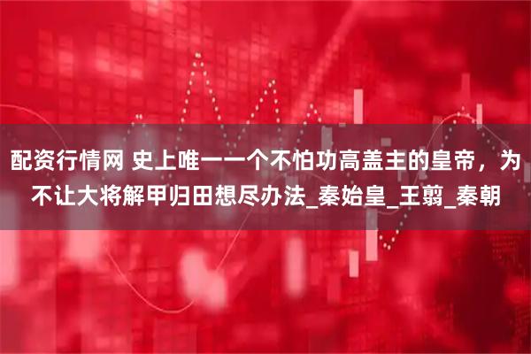 配资行情网 史上唯一一个不怕功高盖主的皇帝，为不让大将解甲归田想尽办法_秦始皇_王翦_秦朝