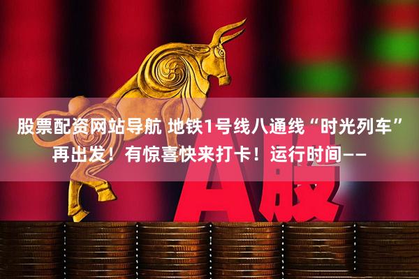 股票配资网站导航 地铁1号线八通线“时光列车”再出发！有惊喜快来打卡！运行时间——