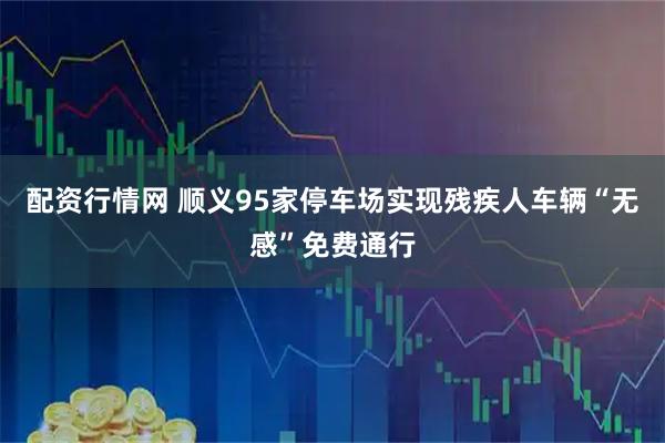 配资行情网 顺义95家停车场实现残疾人车辆“无感”免费通行