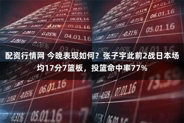 配资行情网 今晚表现如何？张子宇此前2战日本场均17分7篮板，投篮命中率77%