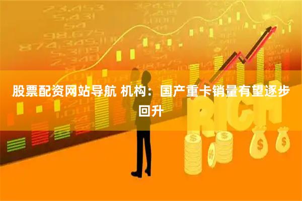 股票配资网站导航 机构：国产重卡销量有望逐步回升