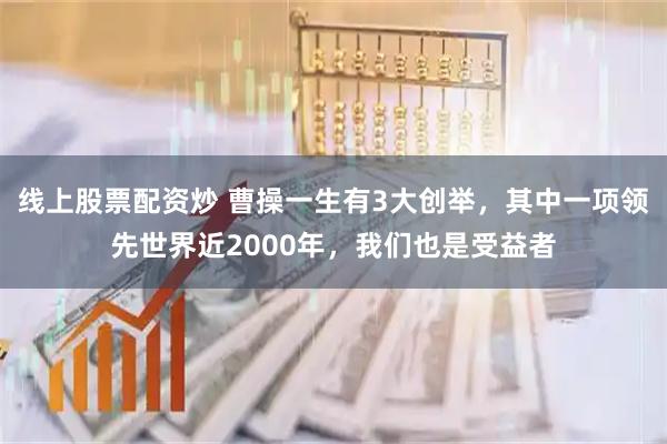 线上股票配资炒 曹操一生有3大创举，其中一项领先世界近2000年，我们也是受益者